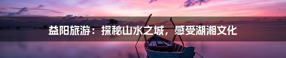 益阳旅游:探秘山水之城,感受湖湘文化
