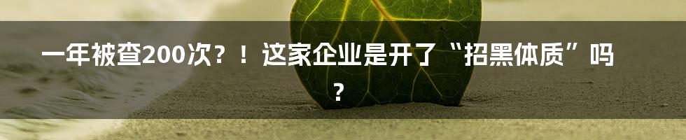 一年被查200次?!这家企业是开了“招黑体质”吗?