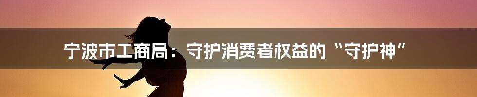 宁波市工商局:守护消费者权益的“守护神”