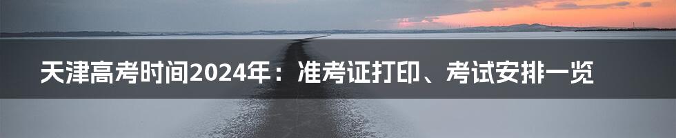 天津高考时间2024年:准考证打印、考试安排一览