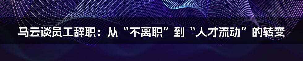 马云谈员工辞职：从“不离职”到“人才流动”的转变