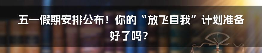 五一假期安排公布!你的“放飞自我”计划准备好了吗?