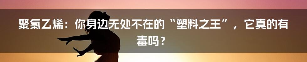 聚氯乙烯：你身边无处不在的“塑料之王”，它真的有毒吗？
