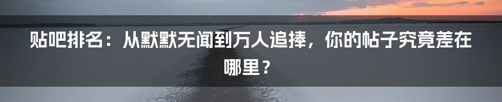 贴吧排名：从默默无闻到万人追捧，你的帖子究竟差在哪里？