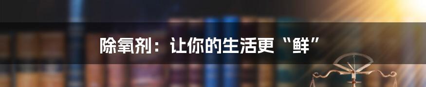 除氧剂:让你的生活更“鲜”