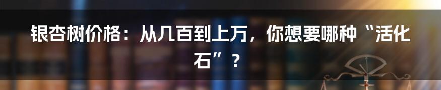 银杏树价格：从几百到上万，你想要哪种“活化石”？