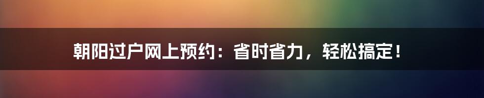 朝阳过户网上预约:省时省力,轻松搞定!