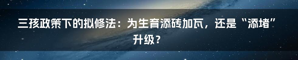 三孩政策下的拟修法:为生育添砖加瓦,还是“添堵”升级?