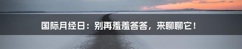 国际月经日:别再羞羞答答,来聊聊它!