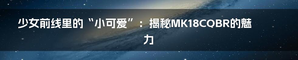 少女前线里的“小可爱”：揭秘MK18CQBR的魅力