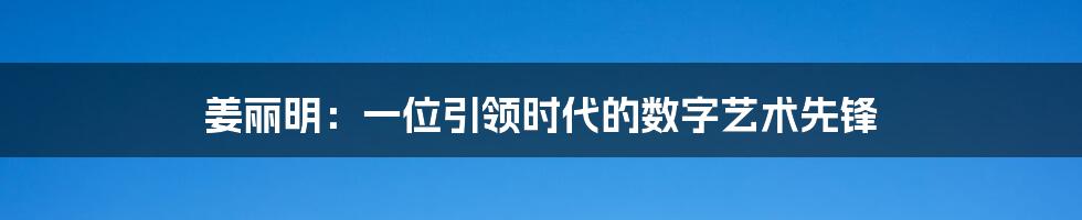 姜丽明:一位引领时代的数字艺术先锋