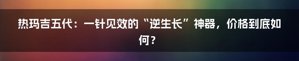 热玛吉五代:一针见效的“逆生长”神器,价格到底如何?