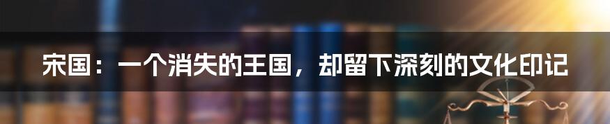 宋国:一个消失的王国,却留下深刻的文化印记