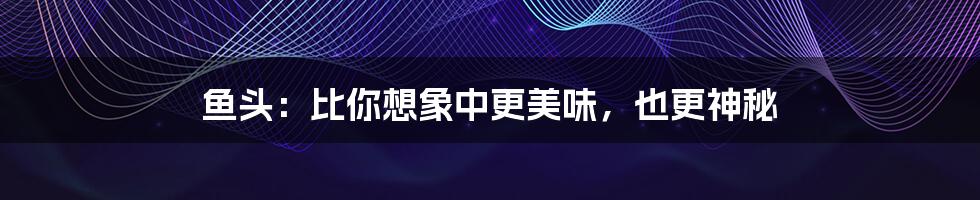 鱼头:比你想象中更美味,也更神秘