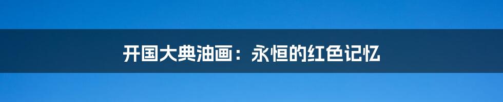 开国大典油画:永恒的红色记忆