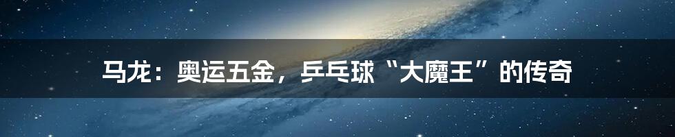 马龙:奥运五金,乒乓球“大魔王”的传奇