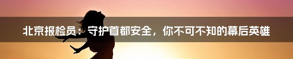 北京报检员:守护首都安全,你不可不知的幕后英雄