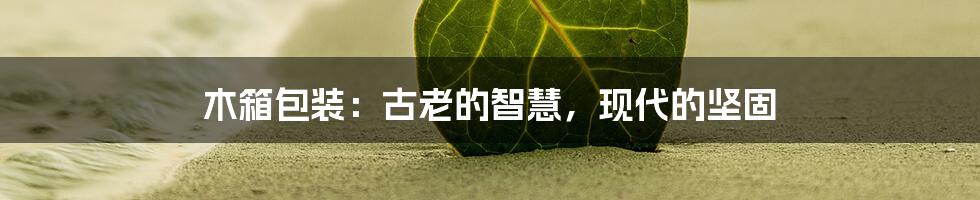 木箱包装:古老的智慧,现代的坚固