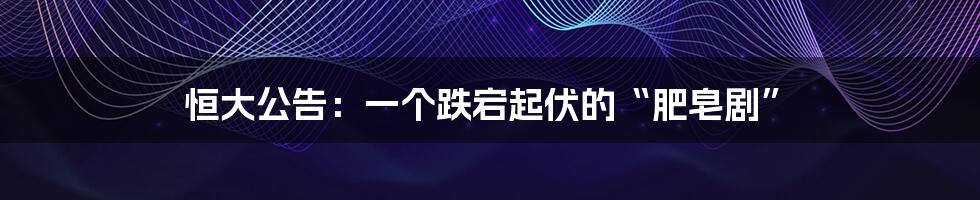 恒大公告:一个跌宕起伏的“肥皂剧”