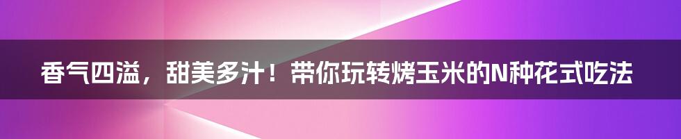 香气四溢，甜美多汁！带你玩转烤玉米的N种花式吃法