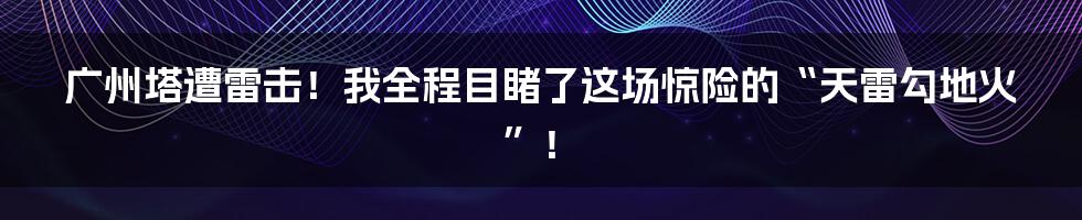 广州塔遭雷击!我全程目睹了这场惊险的“天雷勾地火”!