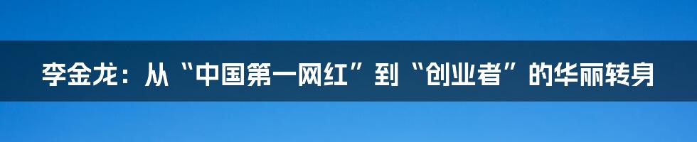 李金龙:从“中国第一网红”到“创业者”的华丽转身