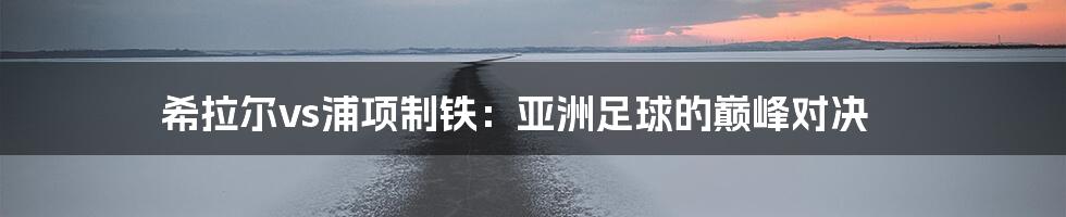 希拉尔vs浦项制铁:亚洲足球的巅峰对决