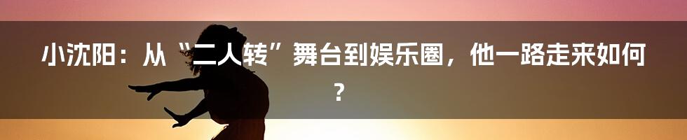小沈阳:从“二人转”舞台到娱乐圈,他一路走来如何?