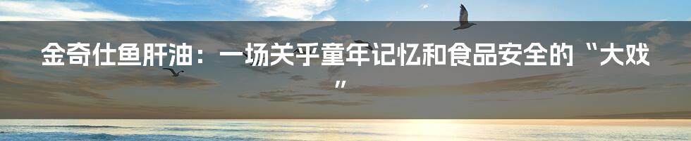 金奇仕鱼肝油：一场关乎童年记忆和食品安全的“大戏”