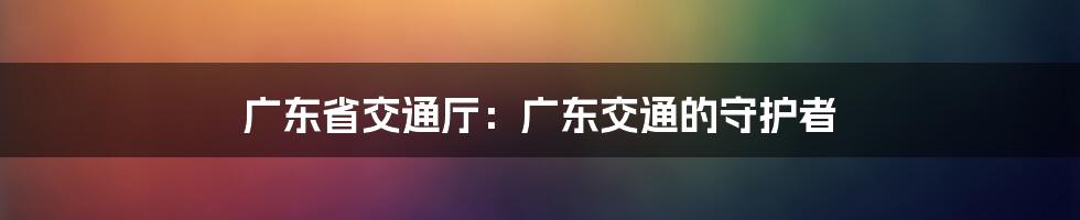广东省交通厅:广东交通的守护者