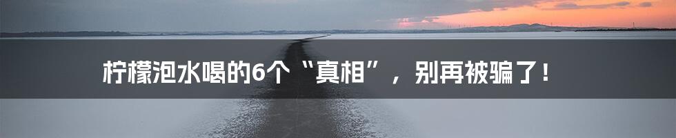 柠檬泡水喝的6个“真相”,别再被骗了!