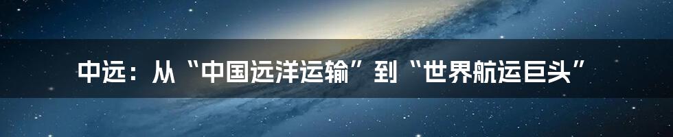 中远:从“中国远洋运输”到“世界航运巨头”