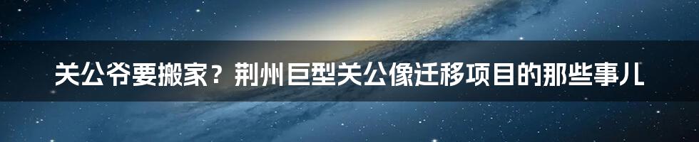 关公爷要搬家?荆州巨型关公像迁移项目的那些事儿