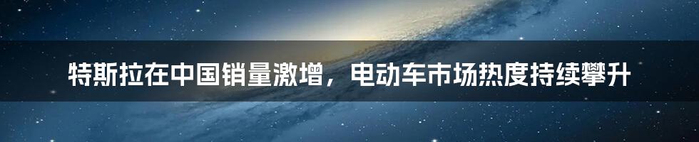 特斯拉在中国销量激增,电动车市场热度持续攀升