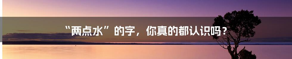 “两点水”的字,你真的都认识吗?