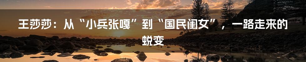 王莎莎:从“小兵张嘎”到“国民闺女”,一路走来的蜕变