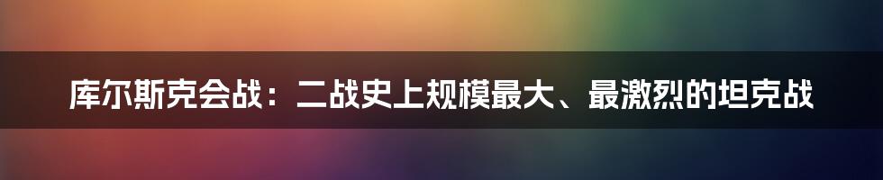 库尔斯克会战:二战史上规模最大、最激烈的坦克战
