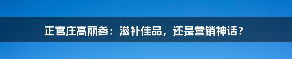 正官庄高丽参:滋补佳品,还是营销神话?