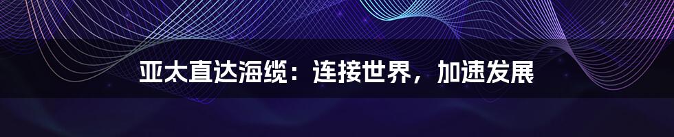 亚太直达海缆：连接世界，加速发展