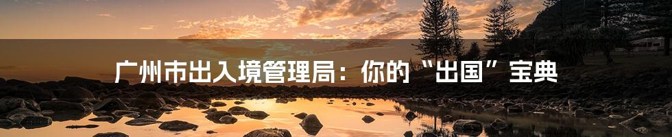 广州市出入境管理局:你的“出国”宝典