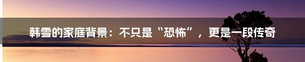韩雪的家庭背景:不只是“恐怖”,更是一段传奇