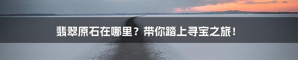 翡翠原石在哪里？带你踏上寻宝之旅！