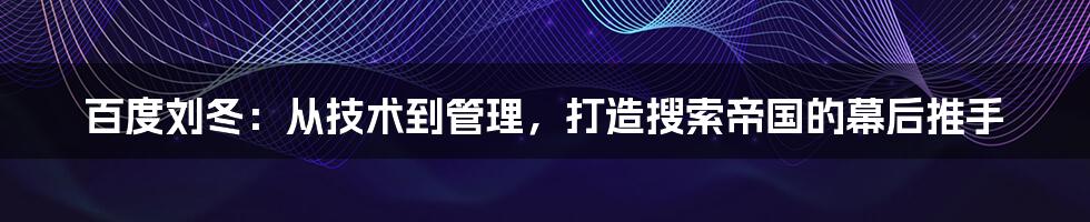 百度刘冬:从技术到管理,打造搜索帝国的幕后推手