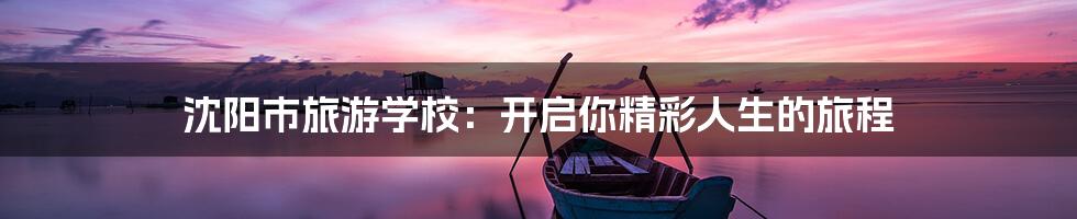 沈阳市旅游学校:开启你精彩人生的旅程