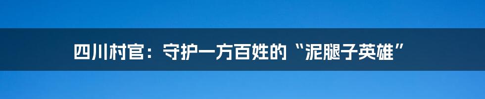 四川村官:守护一方百姓的“泥腿子英雄”