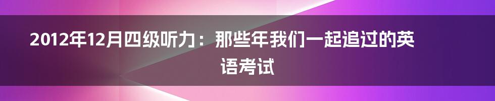 2012年12月四级听力:那些年我们一起追过的英语考试