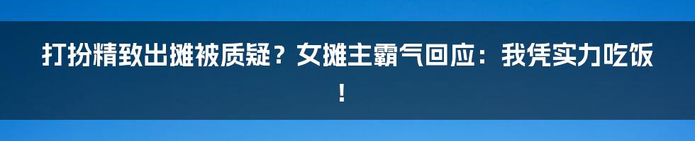 打扮精致出摊被质疑?女摊主霸气回应:我凭实力吃饭!