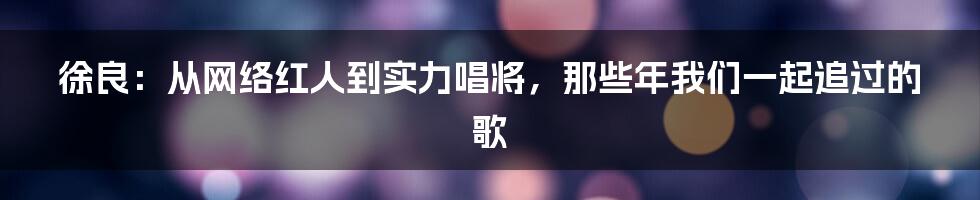 徐良:从网络红人到实力唱将,那些年我们一起追过的歌