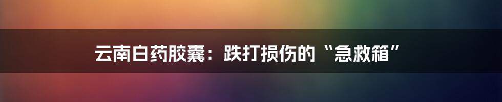 云南白药胶囊:跌打损伤的“急救箱”