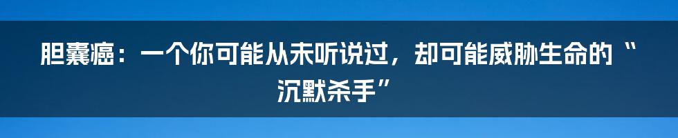 胆囊癌:一个你可能从未听说过,却可能威胁生命的“沉默杀手”